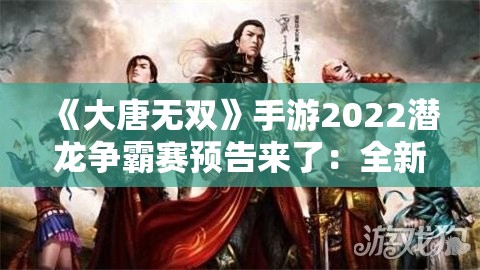 《大唐无双》手游2022潜龙争霸赛预告来了：全新赛季即将引爆！