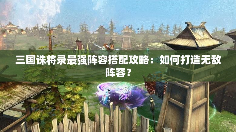 三国诛将录最强阵容搭配攻略：如何打造无敌阵容？