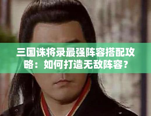 三国诛将录最强阵容搭配攻略：如何打造无敌阵容？